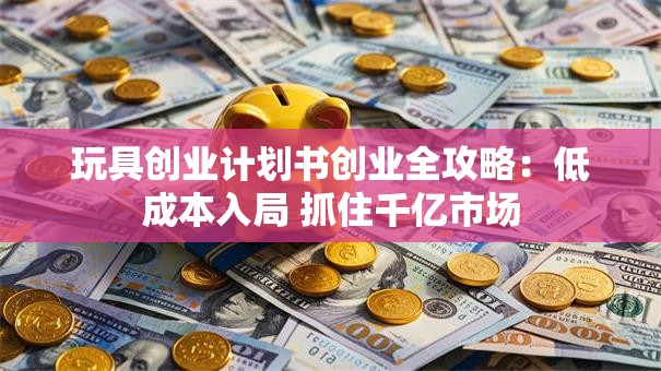 玩具创业计划书创业全攻略：低成本入局 抓住千亿市场