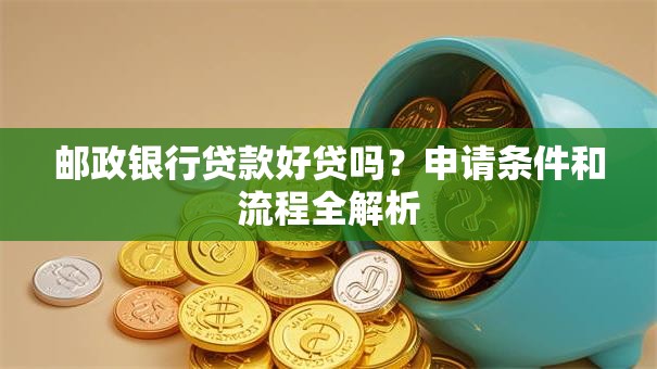 邮政银行贷款好贷吗？申请条件和流程全解析