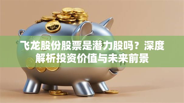 飞龙股份股票是潜力股吗？深度解析投资价值与未来前景