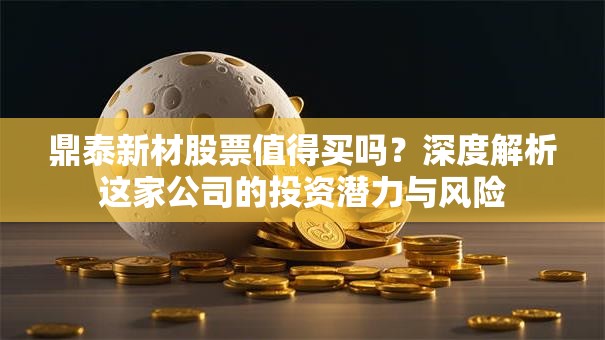 鼎泰新材股票值得买吗？深度解析这家公司的投资潜力与风险