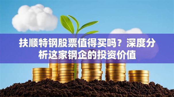 扶顺特钢股票值得买吗？深度分析这家钢企的投资价值