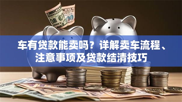 车有贷款能卖吗？详解卖车流程、注意事项及贷款结清技巧