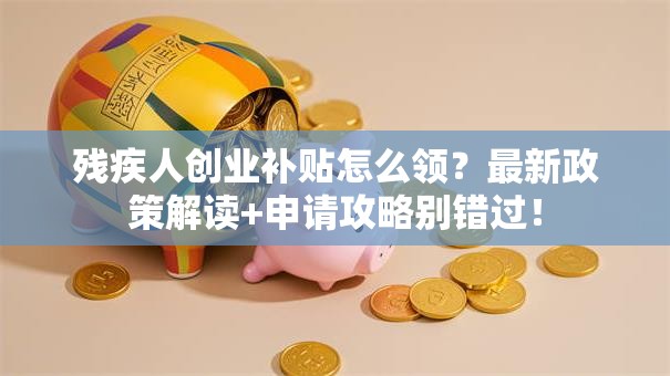 残疾人创业补贴怎么领？最新政策解读+申请攻略别错过！