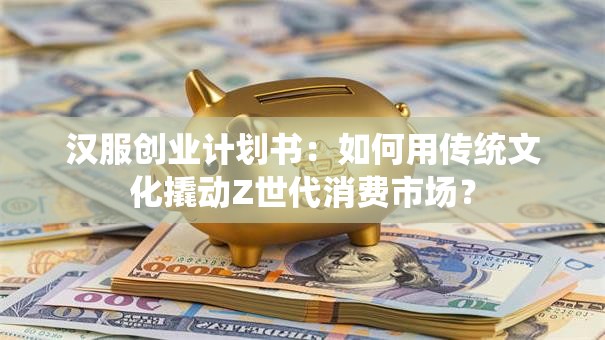 汉服创业计划书：如何用传统文化撬动Z世代消费市场？