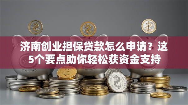济南创业担保贷款怎么申请？这5个要点助你轻松获资金支持
