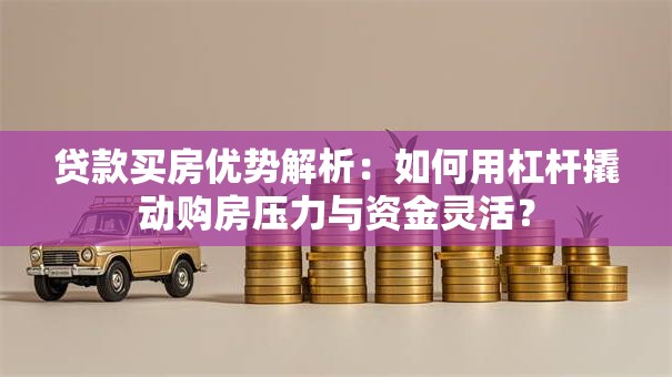 贷款买房优势解析：如何用杠杆撬动购房压力与资金灵活？