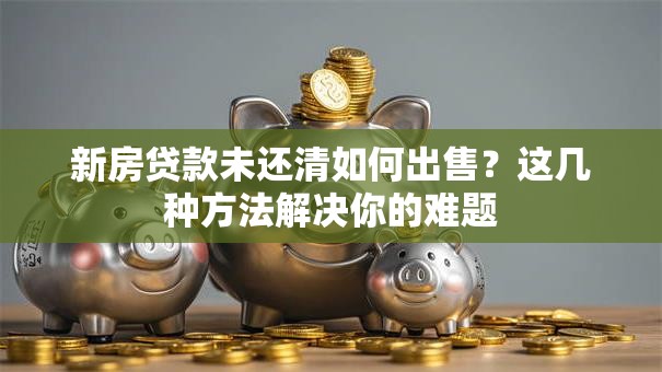 新房贷款未还清如何出售？这几种方法解决你的难题