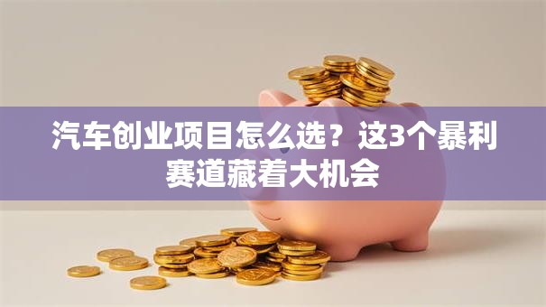 汽车创业项目怎么选？这3个暴利赛道藏着大机会