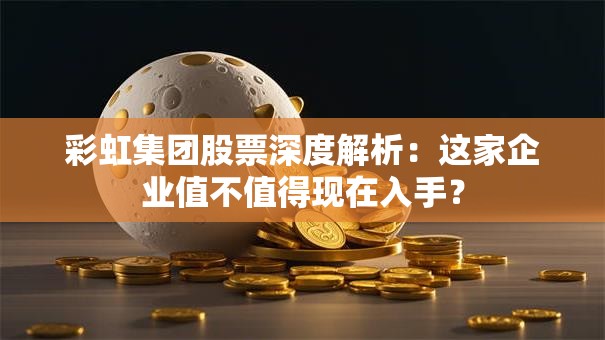 彩虹集团股票深度解析：这家企业值不值得现在入手？