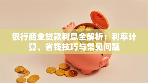 银行商业贷款利息全解析：利率计算、省钱技巧与常见问题