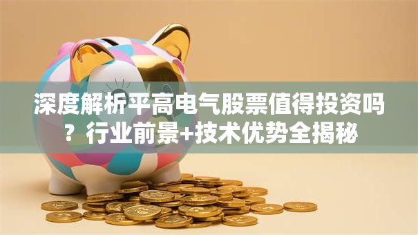深度解析平高电气股票值得投资吗？行业前景+技术优势全揭秘