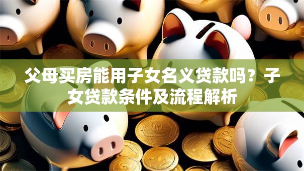 父母买房能用子女名义贷款吗？子女贷款条件及流程解析