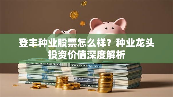 登丰种业股票怎么样？种业龙头投资价值深度解析