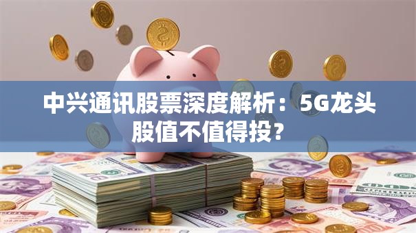 中兴通讯股票深度解析：5G龙头股值不值得投？