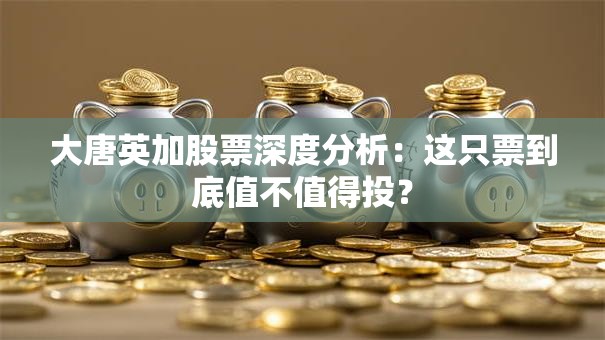 大唐英加股票深度分析：这只票到底值不值得投？