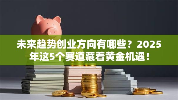 未来趋势创业方向有哪些？2025年这5个赛道藏着黄金机遇！