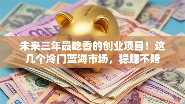 未来三年最吃香的创业项目！这几个冷门蓝海市场，稳赚不赔