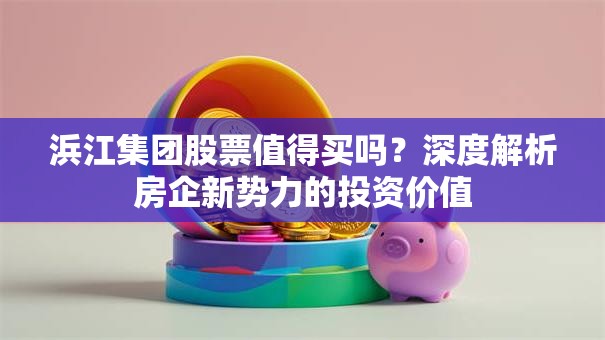 浜江集团股票值得买吗？深度解析房企新势力的投资价值