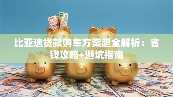 比亚迪贷款购车方案超全解析：省钱攻略+避坑指南