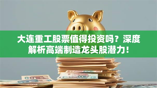 大连重工股票值得投资吗？深度解析高端制造龙头股潜力！