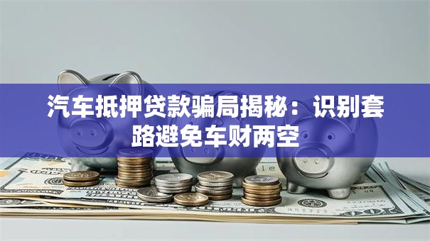 汽车抵押贷款骗局揭秘：识别套路避免车财两空