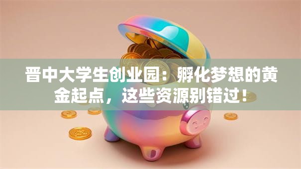 晋中大学生创业园：孵化梦想的黄金起点，这些资源别错过！