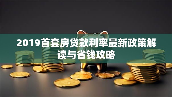 2019首套房贷款利率最新政策解读与省钱攻略