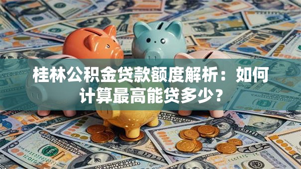 桂林公积金贷款额度解析：如何计算最高能贷多少？