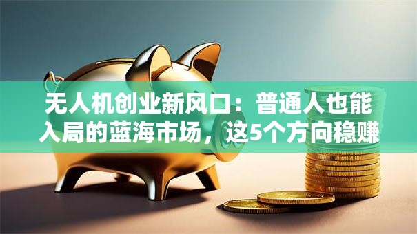 无人机创业新风口：普通人也能入局的蓝海市场，这5个方向稳赚不赔！