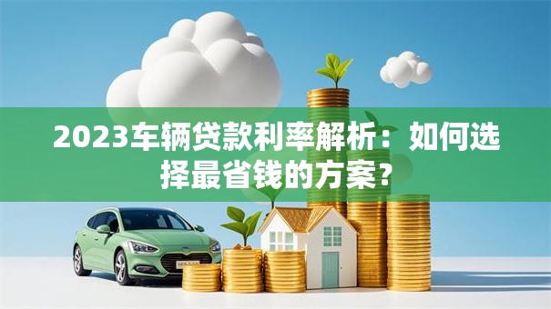 2023车辆贷款利率解析：如何选择最省钱的方案？
