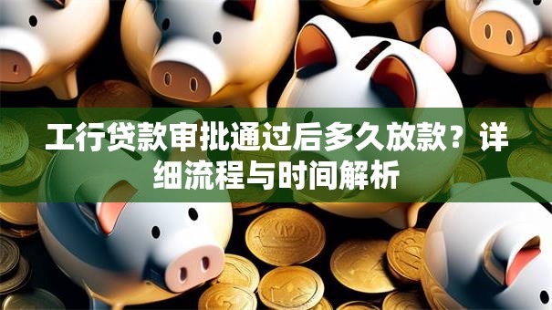 工行贷款审批通过后多久放款？详细流程与时间解析