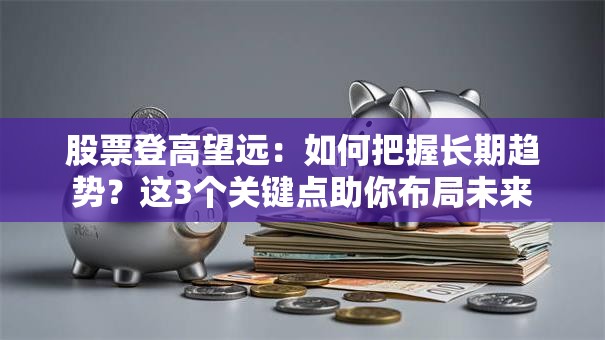 股票登高望远：如何把握长期趋势？这3个关键点助你布局未来