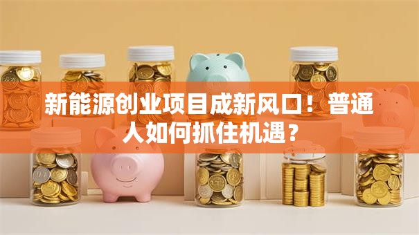 新能源创业项目成新风口！普通人如何抓住机遇？