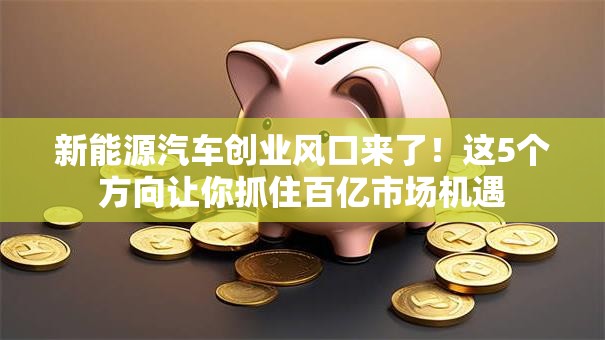 新能源汽车创业风口来了！这5个方向让你抓住百亿市场机遇