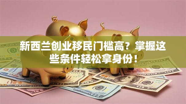 新西兰创业移民门槛高？掌握这些条件轻松拿身份！