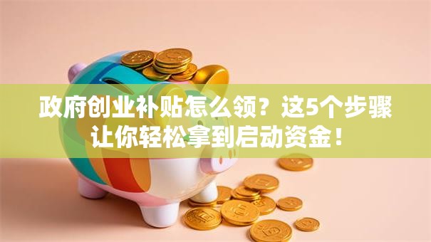 政府创业补贴怎么领？这5个步骤让你轻松拿到启动资金！