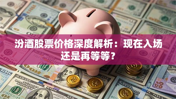 汾酒股票价格深度解析：现在入场还是再等等？