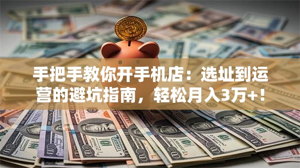 手把手教你开手机店：选址到运营的避坑指南，轻松月入3万+！