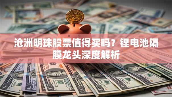 沧洲明珠股票值得买吗？锂电池隔膜龙头深度解析