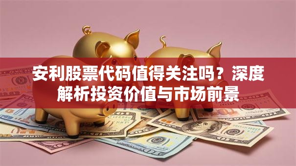 安利股票代码值得关注吗？深度解析投资价值与市场前景