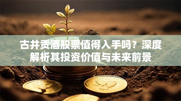 古井贡酒股票值得入手吗？深度解析其投资价值与未来前景
