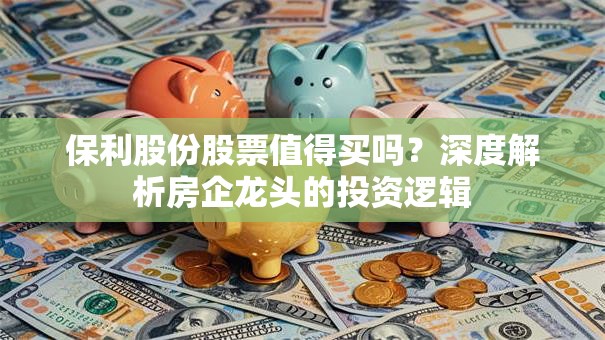 保利股份股票值得买吗？深度解析房企龙头的投资逻辑