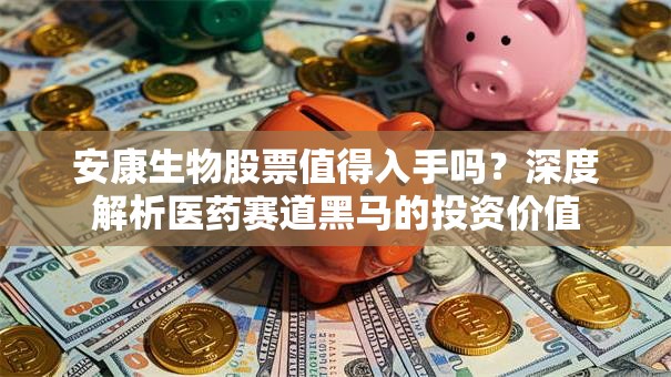 安康生物股票值得入手吗？深度解析医药赛道黑马的投资价值