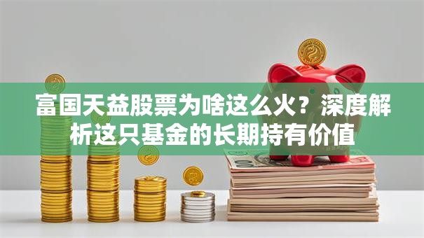 富国天益股票为啥这么火？深度解析这只基金的长期持有价值