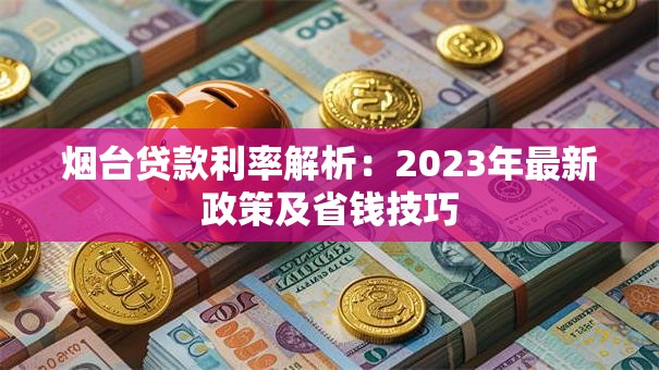 烟台贷款利率解析：2023年最新政策及省钱技巧