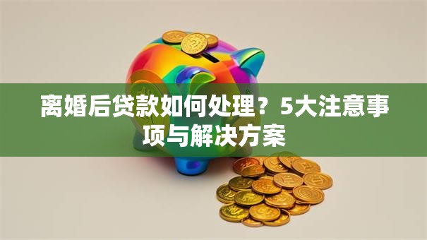 离婚后贷款如何处理？5大注意事项与解决方案