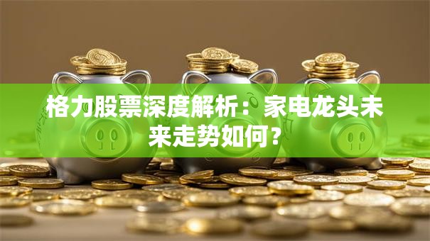 格力股票深度解析：家电龙头未来走势如何？