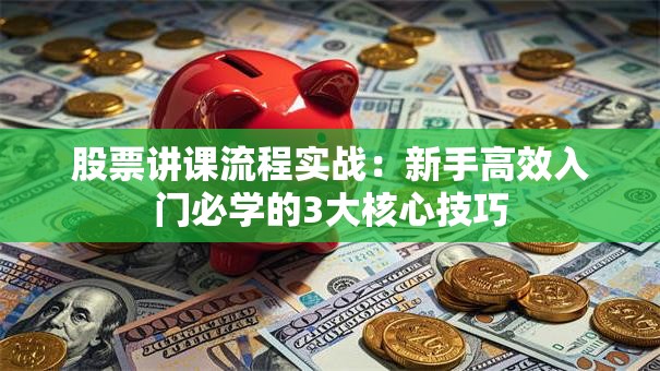 股票讲课流程实战：新手高效入门必学的3大核心技巧