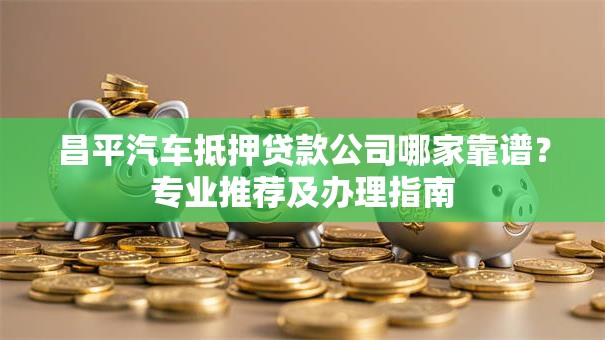 昌平汽车抵押贷款公司哪家靠谱？专业推荐及办理指南
