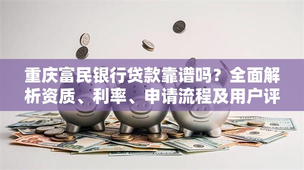 重庆富民银行贷款靠谱吗？全面解析资质、利率、申请流程及用户评价
